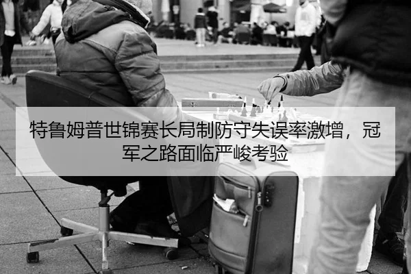特鲁姆普世锦赛长局制防守失误率激增，冠军之路面临严峻考验